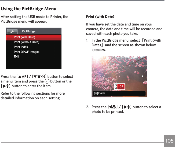 105After setting the USB mode to Printer, the PictBridge menu will appear.PictBridgePrint (with Date)ExitPrint (without Date)Print IndexPrint DPOF ImagesPress the AC / CA button to select a menu item and press the   button or the CA button to enter the item.Refer to the following sections for more detailed information on each setting.Using the PictBridge MenuPrint (with Date)If you have set the date and time on your camera, the date and time will be recorded and saved with each photo you take.1.  In the PictBridge menu, select「Print (with Date)」and the screen as shown below appears.01Back2.  Press the AC / CA button to select a photo to be printed.