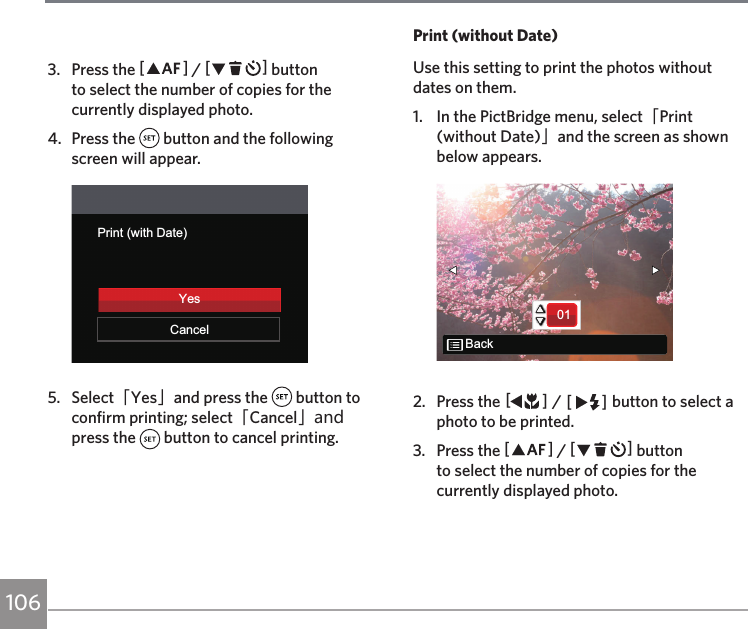 1063.  Press the AC / CA button to select the number of copies for the currently displayed photo.4.  Press the   button and the following screen will appear.Print (with Date)CancelYes5.  Select「Yes」and press the   button to confirm printing; select「Cancel」and press the   button to cancel printing.Print (without Date)Use this setting to print the photos without dates on them.1.  In the PictBridge menu, select「Print (without Date)」and the screen as shown below appears.01Back2.  Press the AC / CA button to select a photo to be printed.3.  Press the AC / CA button to select the number of copies for the currently displayed photo.