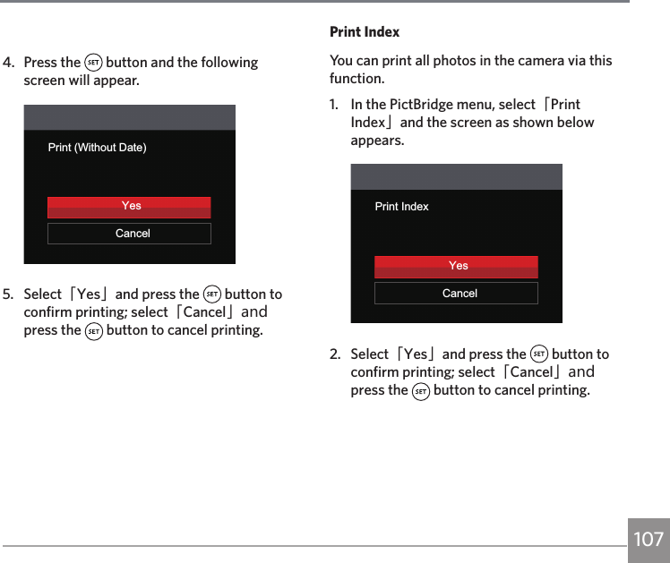 1074.  Press the   button and the following screen will appear.Print (Without Date)CancelYes5.  Select「Yes」and press the   button to confirm printing; select「Cancel」and press the   button to cancel printing.Print IndexYou can print all photos in the camera via this function.1.  In the PictBridge menu, select「Print Index」and the screen as shown below appears.YesPrint IndexCancelYes2.  Select「Yes」and press the   button to confirm printing; select「Cancel」and press the   button to cancel printing.