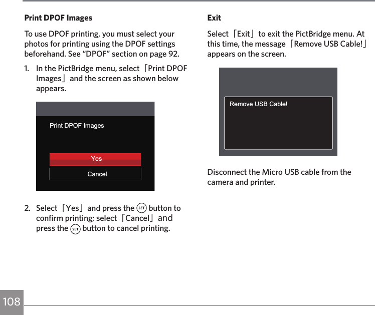 108Print DPOF ImagesTo use DPOF printing, you must select your photos for printing using the DPOF settings beforehand. See “DPOF” section on page 92.1.  In the PictBridge menu, select「Print DPOF Images」and the screen as shown below appears.Print DPOF ImagesCancelYes2.  Select「Yes」and press the   button to confirm printing; select「Cancel」and press the   button to cancel printing.ExitSelect「Exit」to exit the PictBridge menu. At this time, the message「Remove USB Cable!」appears on the screen.Remove USB Cable!Disconnect the Micro USB cable from the camera and printer.