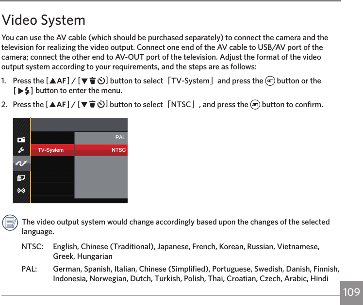 109Video SystemYou can use the AV cable (which should be purchased separately) to connect the camera and the television for realizing the video output. Connect one end of the AV cable to USB/AV port of the camera; connect the other end to AV-OUT port of the television. Adjust the format of the video output system according to your requirements, and the steps are as follows:1.  Press the AC / CA button to select「TV-System」and press the   button or the CA button to enter the menu.2.  Press the AC / CA button to select「NTSC」, and press the   button to confirm.TV-SystemPALNTSCThe video output system would change accordingly based upon the changes of the selected language. NTSC:  English, Chinese (Traditional), Japanese, French, Korean, Russian, Vietnamese, Greek, HungarianPAL:  German, Spanish, Italian, Chinese (Simplified), Portuguese, Swedish, Danish, Finnish, Indonesia, Norwegian, Dutch, Turkish, Polish, Thai, Croatian, Czech, Arabic, Hindi