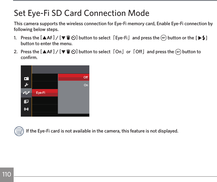 110Set Eye-Fi SD Card Connection ModeThis camera supports the wireless connection for Eye-Fi memory card, Enable Eye-Fi connection by following below steps.1.  Press the AC / CA button to select「Eye-Fi」and press the   button or the CA button to enter the menu.2.  Press the AC / CA button to select「On」or「Off」and press the   button to confirm.Eye-FiOffOnIf the Eye-Fi card is not available in the camera, this feature is not displayed.