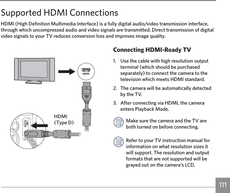 111Supported HDMI ConnectionsHDMI (High Definition Multimedia Interface) is a fully digital audio/video transmission interface, through which uncompressed audio and video signals are transmitted. Direct transmission of digital video signals to your TV reduces conversion loss and improves image quality.Connecting HDMI-Ready TV1.  Use the cable with high resolution output terminal (which should be purchased separately) to connect the camera to the television which meets HDMI standard. 2.  The camera will be automatically detected by the TV.3.  After connecting via HDMI, the camera enters Playback Mode.Make sure the camera and the TV are both turned on before connecting.Refer to your TV instruction manual for information on what resolution sizes it will support. The resolution and output formats that are not supported will be grayed out on the camera’s LCD.HDMI (Type D)