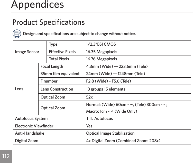 112 113Product SpecificationsDesign and specifications are subject to change without notice.Image SensorType 1/2.3”BSI CMOSEffective Pixels 16.35 MegapixelsTotal Pixels 16.76 MegapixelsLensFocal Length 4.3mm (Wide) — 223.6mm (Tele)35mm film equivalent 24mm (Wide) — 1248mm (Tele)F number F2.8 (Wide) ~ F5.6 (Tele)Lens Construction 13 groups 15 elementsOptical Zoom 52xOptical Zoom Normal: (Wide) 60cm ~ ∞, (Tele) 300cm ~ ∞;Macro: 1cm ~ ∞ (Wide Only)Autofocus System TTL AutofocusElectronic Viewfinder Ye sAnti-Handshake Optical Image StabilizationDigital Zoom 4x Digital Zoom (Combined Zoom: 208x)Appendices