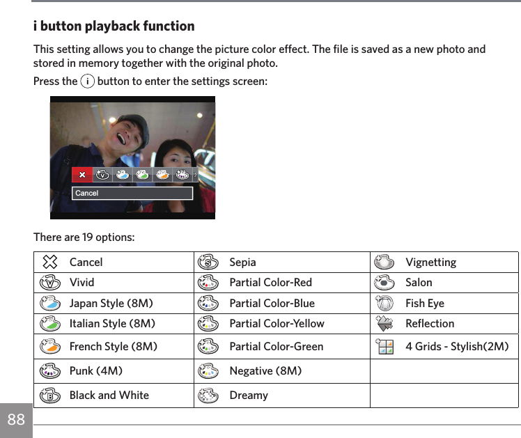 88i button playback functionThis setting allows you to change the picture color effect. The file is saved as a new photo and stored in memory together with the original photo.Press the   button to enter the settings screen:CancelThere are 19 options:Cancel Sepia VignettingVivid Partial Color-Red SalonJapan Style (8M) Partial Color-Blue Fish EyeItalian Style (8M) Partial Color-Yellow ReflectionFrench Style (8M) Partial Color-Green 4 Grids - Stylish(2M)Punk (4M) Negative (8M)Black and White Dreamy