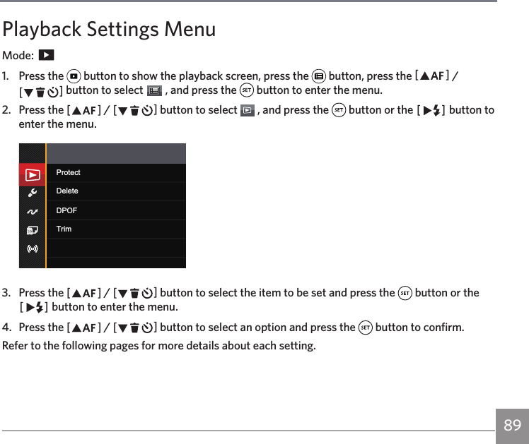 89Playback Settings MenuMode:   1.  Press the   button to show the playback screen, press the   button, press the AC / CA button to select   , and press the   button to enter the menu.2.  Press the AC / CA button to select   , and press the   button or the CA button to enter the menu.ProtectDPOFDeleteTrim3.  Press the AC / CA button to select the item to be set and press the   button or the CA button to enter the menu.4.  Press the AC / CA button to select an option and press the   button to confirm.Refer to the following pages for more details about each setting.