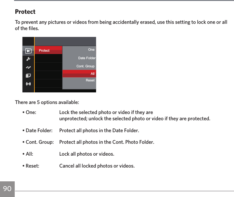 90ProtectTo prevent any pictures or videos from being accidentally erased, use this setting to lock one or all of the files.Protect OneCont. GroupResetAllResetDate FolderThere are 5 options available:• One:  Lock the selected photo or video if they are  unprotected; unlock the selected photo or video if they are protected.• Date Folder:  Protect all photos in the Date Folder.• Cont. Group:   Protect all photos in the Cont. Photo Folder.• All:  Lock all photos or videos.• Reset:  Cancel all locked photos or videos.