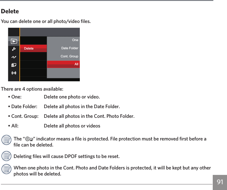 91DeleteYou can delete one or all photo/video files.DeleteOneCont. GroupDate FolderAllThere are 4 options available:• One:  Delete one photo or video.• Date Folder:  Delete all photos in the Date Folder.• Cont. Group:  Delete all photos in the Cont. Photo Folder.• All:  Delete all photos or videosThe “ ” indicator means a file is protected. File protection must be removed first before a file can be deleted.Deleting files will cause DPOF settings to be reset.When one photo in the Cont. Photo and Date Folders is protected, it will be kept but any other photos will be deleted.