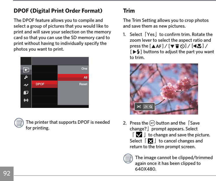 92TrimThe Trim Setting allows you to crop photos and save them as new pictures.1.  Select「Yes」to confirm trim. Rotate the zoom lever to select the aspect ratio and press the AC / CA / AC / CA buttons to adjust the part you want to trim.2.  Press the   button and the「Save change?」prompt appears. Select 「   」to change and save the picture. Select「   」to cancel changes and return to the trim prompt screen.The image cannot be clipped/trimmed again once it has been clipped to 640X480.DPOF (Digital Print Order Format)The DPOF feature allows you to compile and select a group of pictures that you would like to print and will save your selection on the memory card so that you can use the SD memory card to print without having to individually specify the photos you want to print.DPOFOneAllResetThe printer that supports DPOF is needed for printing. 