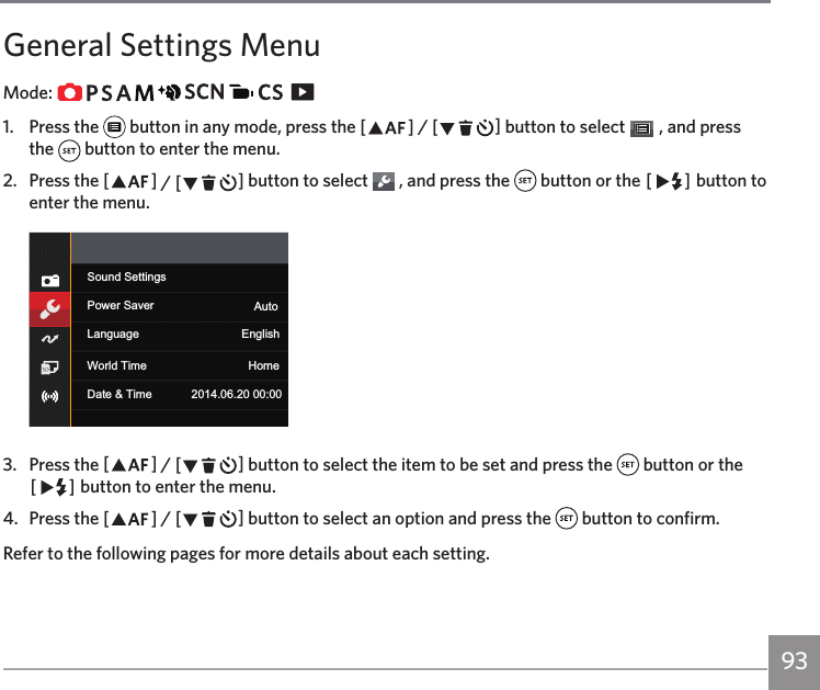 93General Settings MenuMode:                   1.  Press the   button in any mode, press the AC / CA button to select   , and press the   button to enter the menu.2.  Press the AC / CA button to select   , and press the   button or the CA button to enter the menu.Sound SettingsPower Saver AutoLanguage EnglishWorld Time HomeDate &amp; Time 2014.06.20 00:003.  Press the AC / CA button to select the item to be set and press the   button or the CA button to enter the menu.4.  Press the AC / CA button to select an option and press the   button to confirm.Refer to the following pages for more details about each setting.