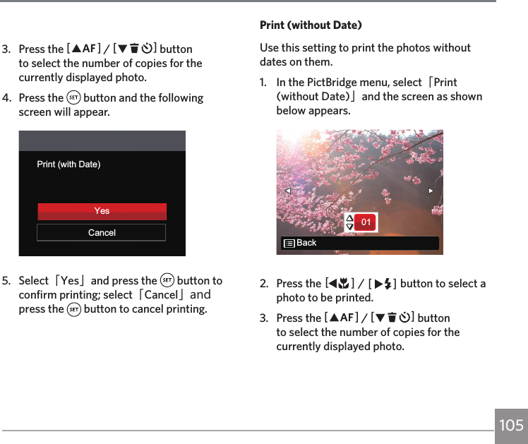 1053.  Press the AC / CA button to select the number of copies for the currently displayed photo.4.  Press the   button and the following screen will appear.Print (with Date)CancelYes5.  Select「Yes」and press the   button to confirm printing; select「Cancel」and press the   button to cancel printing.Print (without Date)Use this setting to print the photos without dates on them.1.  In the PictBridge menu, select「Print (without Date)」and the screen as shown below appears.01Back2.  Press the AC / CA button to select a photo to be printed.3.  Press the AC / CA button to select the number of copies for the currently displayed photo.