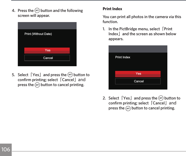 1064.  Press the   button and the following screen will appear.Print (Without Date)CancelYes5.  Select「Yes」and press the   button to confirm printing; select「Cancel」and press the   button to cancel printing.Print IndexYou can print all photos in the camera via this function.1.  In the PictBridge menu, select「Print Index」and the screen as shown below appears.YesPrint IndexCancelYes2.  Select「Yes」and press the   button to confirm printing; select「Cancel」and press the   button to cancel printing.