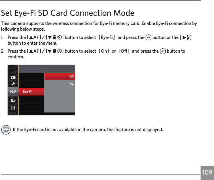 109Set Eye-Fi SD Card Connection ModeThis camera supports the wireless connection for Eye-Fi memory card, Enable Eye-Fi connection by following below steps.1.  Press the AC / CA button to select「Eye-Fi」and press the   button or the CA button to enter the menu.2.  Press the AC / CA button to select「On」or「Off」and press the   button to confirm.Eye-FiOffOnIf the Eye-Fi card is not available in the camera, this feature is not displayed.