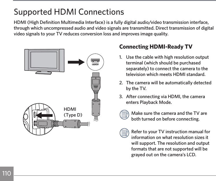 110 111110Supported HDMI ConnectionsHDMI (High Definition Multimedia Interface) is a fully digital audio/video transmission interface, through which uncompressed audio and video signals are transmitted. Direct transmission of digital video signals to your TV reduces conversion loss and improves image quality.Connecting HDMI-Ready TV1.  Use the cable with high resolution output terminal (which should be purchased separately) to connect the camera to the television which meets HDMI standard. 2.  The camera will be automatically detected by the TV.3.  After connecting via HDMI, the camera enters Playback Mode.Make sure the camera and the TV are both turned on before connecting.Refer to your TV instruction manual for information on what resolution sizes it will support. The resolution and output formats that are not supported will be grayed out on the camera’s LCD.HDMI (Type D)