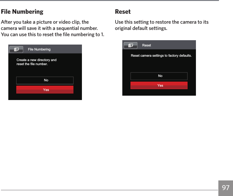 97ResetUse this setting to restore the camera to its original default settings.ResetReset camera settings to factory defaults.NoYesFile NumberingAfter you take a picture or video clip, the camera will save it with a sequential number. You can use this to reset the file numbering to 1.File NumberingCreate a new directory andreset the file number.NoYes