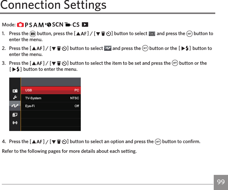 98 99Connection SettingsMode:                   1.  Press the   button, press the AC / CA button to select   and press the   button to enter the menu.2.  Press the AC / CA button to select   and press the   button or the CA button to enter the menu.3.  Press the AC / CA button to select the item to be set and press the   button or the CA button to enter the menu.USB PCTV-System NTSCEye-Fi Off4.  Press the AC / CA button to select an option and press the   button to confirm.Refer to the following pages for more details about each setting.