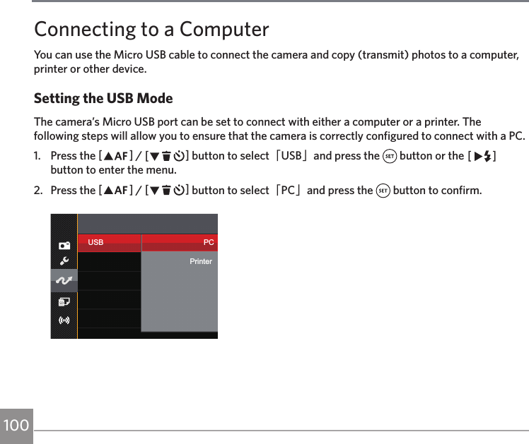 100Connecting to a ComputerYou can use the Micro USB cable to connect the camera and copy (transmit) photos to a computer, printer or other device.Setting the USB ModeThe camera’s Micro USB port can be set to connect with either a computer or a printer. The following steps will allow you to ensure that the camera is correctly configured to connect with a PC.1.  Press the AC / CA button to select「USB」and press the   button or the CA button to enter the menu.2.  Press the AC / CA button to select「PC」and press the   button to confirm.USB PCPrinter