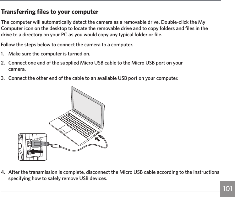 101Transferring files to your computerThe computer will automatically detect the camera as a removable drive. Double-click the My Computer icon on the desktop to locate the removable drive and to copy folders and files in the drive to a directory on your PC as you would copy any typical folder or file.Follow the steps below to connect the camera to a computer.1.  Make sure the computer is turned on.2.  Connect one end of the supplied Micro USB cable to the Micro USB port on your  camera.3.  Connect the other end of the cable to an available USB port on your computer.4.  After the transmission is complete, disconnect the Micro USB cable according to the instructions specifying how to safely remove USB devices.