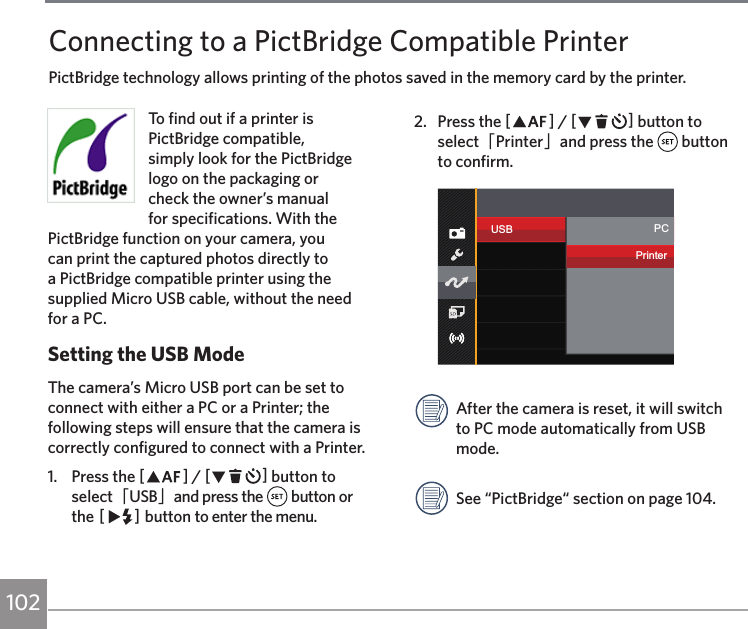 102To find out if a printer is PictBridge compatible, simply look for the PictBridge logo on the packaging or check the owner’s manual for specifications. With the PictBridge function on your camera, you can print the captured photos directly to a PictBridge compatible printer using the supplied Micro USB cable, without the need for a PC.Setting the USB ModeThe camera’s Micro USB port can be set to connect with either a PC or a Printer; the following steps will ensure that the camera is correctly configured to connect with a Printer.1.  Press the AC / CA button to select「USB」and press the   button or the CA button to enter the menu.2.  Press the AC / CA button to select「Printer」and press the   button to confirm.USB PCPrinterAfter the camera is reset, it will switch to PC mode automatically from USB mode.See “PictBridge“ section on page 104.Connecting to a PictBridge Compatible PrinterPictBridge technology allows printing of the photos saved in the memory card by the printer. 