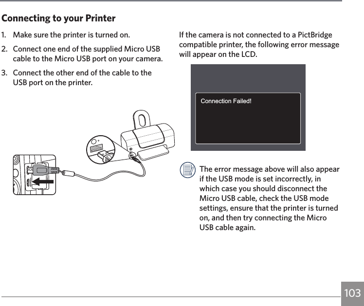 103If the camera is not connected to a PictBridge compatible printer, the following error message will appear on the LCD.Connection Failed!The error message above will also appear if the USB mode is set incorrectly, in which case you should disconnect the Micro USB cable, check the USB mode settings, ensure that the printer is turned on, and then try connecting the Micro USB cable again.1.  Make sure the printer is turned on.2.  Connect one end of the supplied Micro USB cable to the Micro USB port on your camera.3.  Connect the other end of the cable to the USB port on the printer.Connecting to your Printer