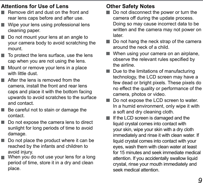 89Attentions for Use of Lens  Remove dirt and dust on the front and rear lens caps before and after use.  Wipe your lens using professional lens cleaning paper.  Do not mount your lens at an angle to your camera body to avoid scratching the mount.  To protect the lens surface, use the lens cap when you are not using the lens.  Mount or remove your lens in a place with little dust.  After the lens is removed from the camera, install the front and rear lens caps and place it with the bottom facing upwards to avoid scratches to the surface and contact.  Be careful not to stain or damage the contact.  Do not expose the camera lens to direct sunlight for long periods of time to avoid damage.  Do not place the product where it can be reached by the infants and children to avoid injury.  When you do not use your lens for a long period of time, store it in a dry and clean place.Other Safety Notes  Do not disconnect the power or turn the camera off during the update process. Doing so may cause incorrect data to be written and the camera may not power on later.  Do not hang the neck strap of the camera around the neck of a child.  When using your camera on an airplane, observe the relevant rules specied by the airline.  Due to the limitations of manufacturing technology, the LCD screen may have a few dead or bright pixels. These pixels do no effect the quality or performance of the camera, photos or video.  Do not expose the LCD screen to water. In a humid environment, only wipe it with a soft and dry cleaning cloth.  If the LCD screen is damaged and the liquid crystal comes into contact with your skin, wipe your skin with a dry cloth immediately and rinse it with clean water. If liquid crystal comes into contact with your eyes, wash them with clean water at least for 15 minutes and seek immediate medical attention. If you accidentally swallow liquid crystal, rinse your mouth immediately and seek medical attention.