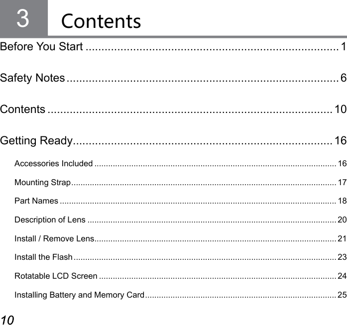 10 1110 11Contents3Before You Start ................................................................................ 1Safety Notes ...................................................................................... 6Contents .......................................................................................... 10Getting Ready.................................................................................. 16Accessories Included ......................................................................................................... 16Mounting Strap ................................................................................................................... 17Part Names ........................................................................................................................ 18Description of Lens ............................................................................................................ 20Install / Remove Lens ......................................................................................................... 21Install the Flash .................................................................................................................. 23Rotatable LCD Screen ....................................................................................................... 24Installing Battery and Memory Card ................................................................................... 25