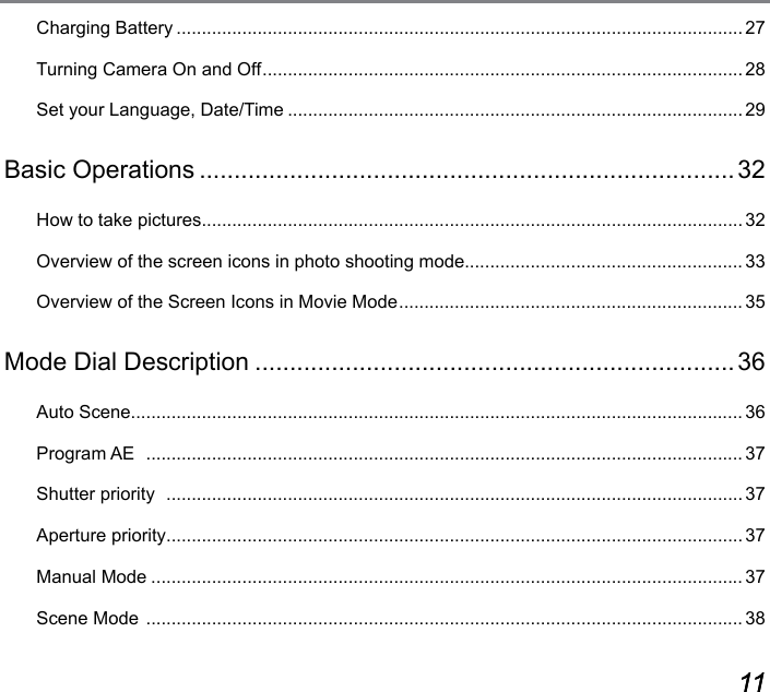 10 1110 11Charging Battery ................................................................................................................27Turning Camera On and Off ...............................................................................................28Set your Language, Date/Time ..........................................................................................29Basic Operations .............................................................................32How to take pictures ........................................................................................................... 32Overview of the screen icons in photo shooting mode....................................................... 33Overview of the Screen Icons in Movie Mode .................................................................... 35Mode Dial Description .....................................................................36Auto Scene .........................................................................................................................36Program AE   ...................................................................................................................... 37Shutter priority   ..................................................................................................................37Aperture priority ..................................................................................................................37Manual Mode .....................................................................................................................37Scene Mode  ...................................................................................................................... 38