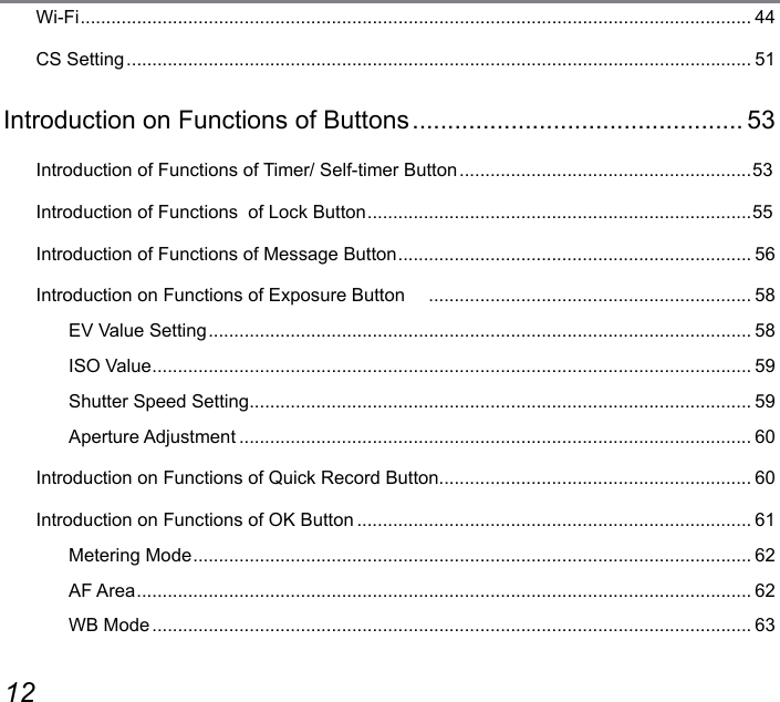 12 13Wi-Fi ................................................................................................................................... 44CS Setting .......................................................................................................................... 51Introduction on Functions of Buttons ............................................... 53Introduction of Functions of Timer/ Self-timer Button .........................................................53Introduction of Functions  of Lock Button ........................................................................... 55Introduction of Functions of Message Button ..................................................................... 56Introduction on Functions of Exposure Button     ............................................................... 58EV Value Setting .......................................................................................................... 58ISO Value ..................................................................................................................... 59Shutter Speed Setting .................................................................................................. 59Aperture Adjustment .................................................................................................... 60Introduction on Functions of Quick Record Button............................................................. 60Introduction on Functions of OK Button ............................................................................. 61Metering Mode ............................................................................................................. 62AF Area ........................................................................................................................ 62WB Mode ..................................................................................................................... 63