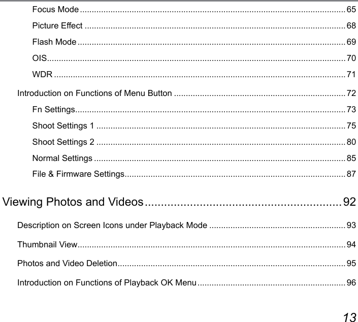 12 13Focus Mode ................................................................................................................. 65Picture Effect ...............................................................................................................68Flash Mode .................................................................................................................. 69OIS ...............................................................................................................................70WDR ............................................................................................................................71Introduction on Functions of Menu Button ......................................................................... 72Fn Settings ...................................................................................................................73Shoot Settings 1 ..........................................................................................................75Shoot Settings 2 ..........................................................................................................80Normal Settings ........................................................................................................... 85File &amp; Firmware Settings .............................................................................................. 87Viewing Photos and Videos ............................................................. 92Description on Screen Icons under Playback Mode .......................................................... 93Thumbnail View ..................................................................................................................94Photos and Video Deletion .................................................................................................95Introduction on Functions of Playback OK Menu ............................................................... 96