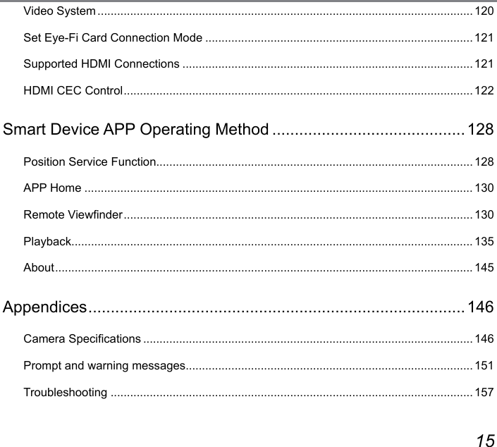 14 15Video System ...................................................................................................................120Set Eye-Fi Card Connection Mode .................................................................................. 121Supported HDMI Connections ......................................................................................... 121HDMI CEC Control ...........................................................................................................122Smart Device APP Operating Method ...........................................128Position Service Function ................................................................................................. 128APP Home ....................................................................................................................... 130Remote Viewnder ........................................................................................................... 130Playback ...........................................................................................................................135About ................................................................................................................................145Appendices ....................................................................................146Camera Specications ..................................................................................................... 146Prompt and warning messages ........................................................................................ 151Troubleshooting ...............................................................................................................157