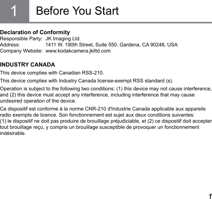 ii 1ii 1Declaration of ConformityResponsible Party:  JK Imaging Ltd.Address:                  1411 W. 190th Street, Suite 550, Gardena, CA 90248, USACompany Website:  www.kodakcamera.jkiltd.comINDUSTRY CANADAThis device complies with Canadian RSS-210.This device complies with Industry Canada license-exempt RSS standard (s).Operation is subject to the following two conditions: (1) this device may not cause interference, and (2) this device must accept any interference, including interference that may cause  undesired operation of the device.Ce dispositif est conforme à la norme CNR-210 d&apos;Industrie Canada applicable aux appareils radio exempts de licence. Son fonctionnement est sujet aux deux conditions suivantes:  (1) le dispositif ne doit pas produire de brouillage préjudiciable, et (2) ce dispositif doit accepter tout brouillage reçu, y compris un brouillage susceptible de provoquer un fonctionnement indésirable.Before You Start1