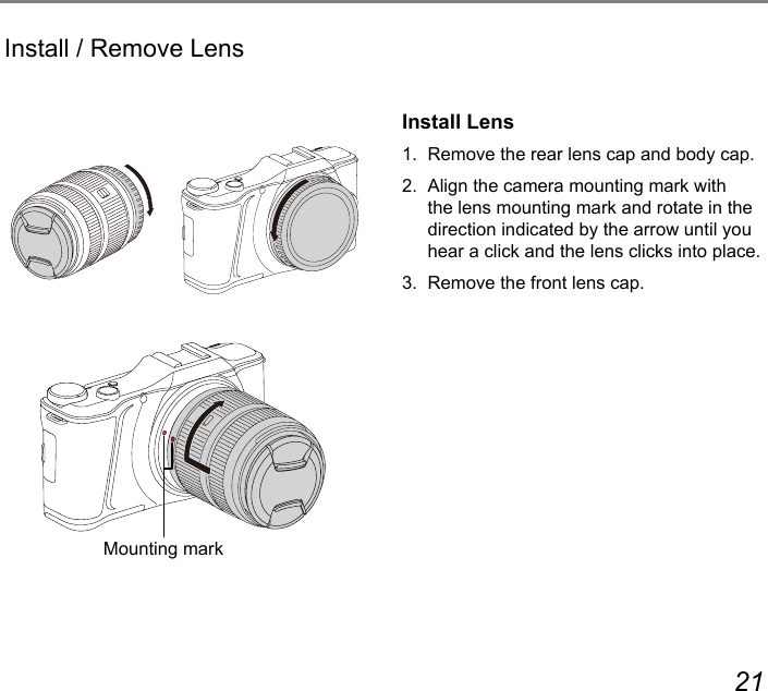 20 21Install / Remove LensInstall Lens1.  Remove the rear lens cap and body cap.2.  Align the camera mounting mark with the lens mounting mark and rotate in the direction indicated by the arrow until you hear a click and the lens clicks into place.3.  Remove the front lens cap.Mounting mark