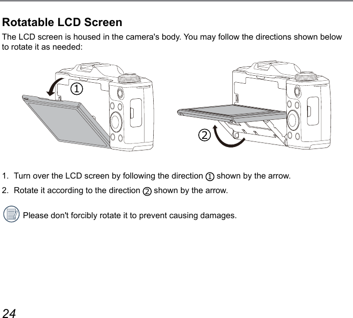 24 25Rotatable LCD ScreenThe LCD screen is housed in the camera&apos;s body. You may follow the directions shown below to rotate it as needed:         1.  Turn over the LCD screen by following the direction  1 shown by the arrow.2.  Rotate it according to the direction  2 shown by the arrow.Please don&apos;t forcibly rotate it to prevent causing damages.12