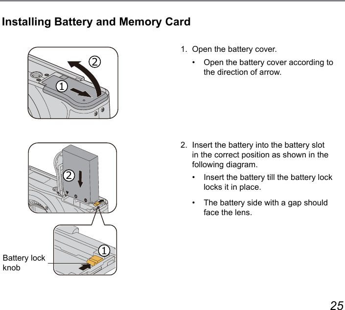 24 251.  Open the battery cover.•   Open the battery cover according to the direction of arrow.2.  Insert the battery into the battery slot in the correct position as shown in the following diagram.•   Insert the battery till the battery lock locks it in place.•   The battery side with a gap should face the lens.Installing Battery and Memory CardBattery lock knob1122