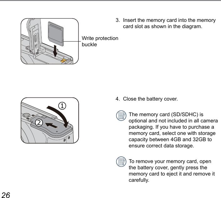 26 273.  Insert the memory card into the memory card slot as shown in the diagram.4.  Close the battery cover.The memory card (SD/SDHC) is optional and not included in all camera packaging. If you have to purchase a memory card, select one with storage capacity between 4GB and 32GB to ensure correct data storage.To remove your memory card, open the battery cover, gently press the memory card to eject it and remove it carefully.Write protection buckle12