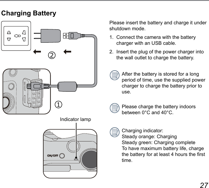 26 27Please insert the battery and charge it under shutdown mode.1.  Connect the camera with the battery charger with an USB cable.2.  Insert the plug of the power charger into the wall outlet to charge the battery.After the battery is stored for a long period of time, use the supplied power charger to charge the battery prior to use.Please charge the battery indoors between 0°C and 40°C.Charging indicator: Steady orange: Charging Steady green: Charging complete To have maximum battery life, charge the battery for at least 4 hours the rst time. Charging BatteryON/OFFIndicator lamp12