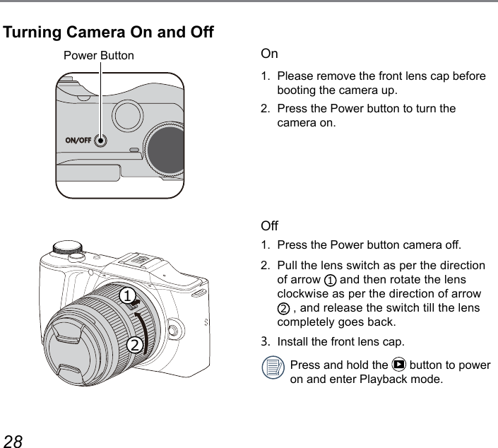 28 29On1.  Please remove the front lens cap before booting the camera up.2.  Press the Power button to turn the camera on. Off1.  Press the Power button camera off. 2.  Pull the lens switch as per the direction of arrow  1 and then rotate the lens clockwise as per the direction of arrow 2 , and release the switch till the lens completely goes back.3.  Install the front lens cap.Press and hold the   button to power on and enter Playback mode.Power ButtonON/OFF12Turning Camera On and Off