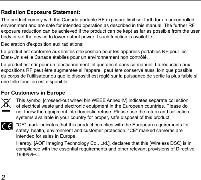 23Radiation Exposure Statement:The product comply with the Canada portable RF exposure limit set forth for an uncontrolled environment and are safe for intended operation as described in this manual. The further RF exposure reduction can be achieved if the product can be kept as far as possible from the user body or set the device to lower output power if such function is available.Déclaration d&apos;exposition aux radiations:Le produit est conforme aux limites d&apos;exposition pour les appareils portables RF pour les Etats-Unis et le Canada établies pour un environnement non contrôlé.Le produit est sûr pour un fonctionnement tel que décrit dans ce manuel. La réduction aux expositions RF peut être augmentée si l&apos;appareil peut être conservé aussi loin que possible du corps de l&apos;utilisateur ou que le dispositif est réglé sur la puissance de sortie la plus faible si une telle fonction est disponible.For Customers in EuropeThis symbol [crossed-out wheel bin WEEE Annex IV] indicates separate collection of electrical waste and electronic equipment in the European countries. Please do not throw the equipment into domestic refuse. Please use the return and collection systems available in your country for proper, safe disposal of this product.&quot;CE&quot; mark indicates that this product complies with the European requirements for safety, health, environment and customer protection. &quot;CE&quot; marked cameras are intended for sales in Europe.Hereby, [AOF Imaging Technology Co., Ltd.], declares that this [Wireless DSC] is in compliance with the essential requirements and other relevant provisions of Directive 1999/5/EC.