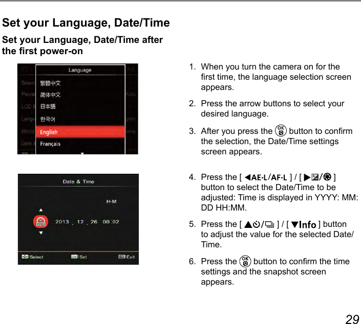 28 29Set your Language, Date/Time1.  When you turn the camera on for the rst time, the language selection screen appears.2.  Press the arrow buttons to select your desired language.3.  After you press the   button to conrm the selection, the Date/Time settings screen appears.4.  Press the [  ] / [  ] button to select the Date/Time to be adjusted: Time is displayed in YYYY: MM: DD HH:MM.5.  Press the [   ] / [   ] button to adjust the value for the selected Date/Time.6.  Press the   button to conrm the time settings and the snapshot screen  appears.Set your Language, Date/Time after the rst power-on