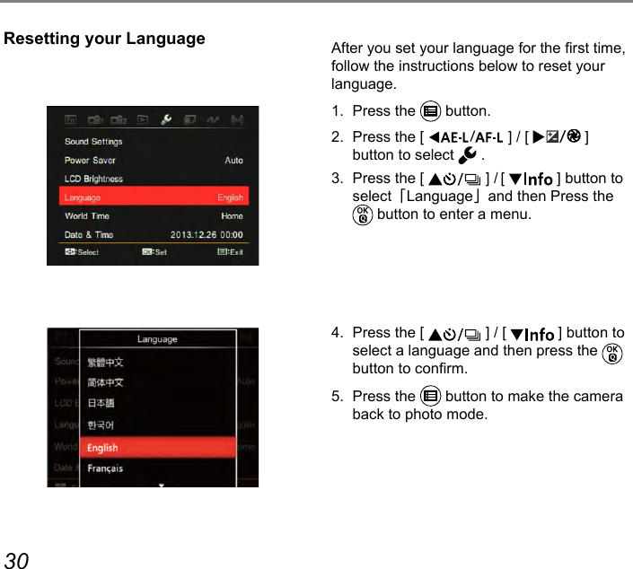 30 31Resetting your Language After you set your language for the rst time, follow the instructions below to reset your language.1.  Press the   button.2.  Press the [  ] / [  ] button to select   .3.  Press the [   ] / [   ] button to select「Language」and then Press the  button to enter a menu.4.  Press the [   ] / [   ] button to select a language and then press the   button to conrm.5.  Press the   button to make the camera back to photo mode.