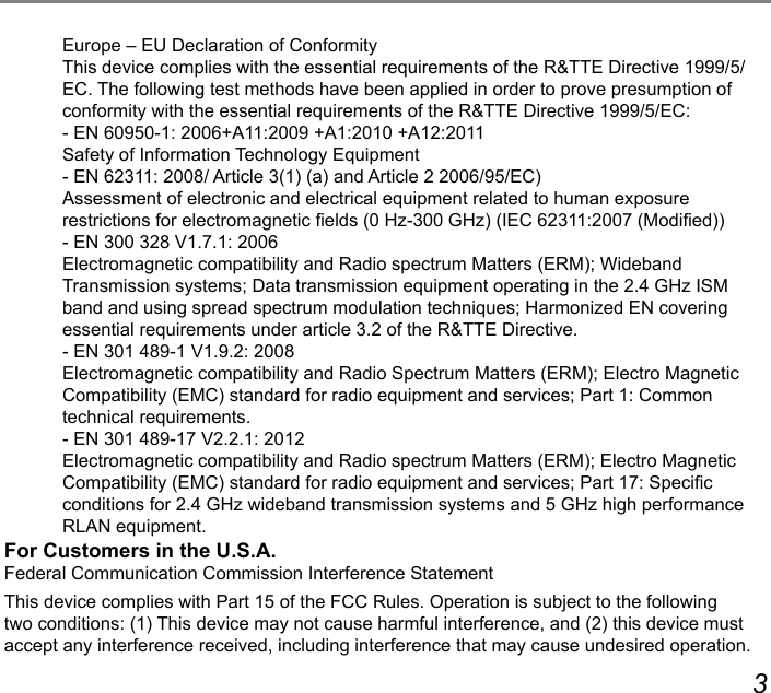 23Europe – EU Declaration of ConformityThis device complies with the essential requirements of the R&amp;TTE Directive 1999/5/EC. The following test methods have been applied in order to prove presumption of conformity with the essential requirements of the R&amp;TTE Directive 1999/5/EC:- EN 60950-1: 2006+A11:2009 +A1:2010 +A12:2011  Safety of Information Technology Equipment- EN 62311: 2008/ Article 3(1) (a) and Article 2 2006/95/EC)  Assessment of electronic and electrical equipment related to human exposure restrictions for electromagnetic elds (0 Hz-300 GHz) (IEC 62311:2007 (Modied))- EN 300 328 V1.7.1: 2006  Electromagnetic compatibility and Radio spectrum Matters (ERM); Wideband  Transmission systems; Data transmission equipment operating in the 2.4 GHz ISM band and using spread spectrum modulation techniques; Harmonized EN covering essential requirements under article 3.2 of the R&amp;TTE Directive.- EN 301 489-1 V1.9.2: 2008  Electromagnetic compatibility and Radio Spectrum Matters (ERM); Electro Magnetic Compatibility (EMC) standard for radio equipment and services; Part 1: Common  technical requirements.- EN 301 489-17 V2.2.1: 2012  Electromagnetic compatibility and Radio spectrum Matters (ERM); Electro Magnetic Compatibility (EMC) standard for radio equipment and services; Part 17: Specic conditions for 2.4 GHz wideband transmission systems and 5 GHz high performance RLAN equipment.For Customers in the U.S.A.Federal Communication Commission Interference StatementThis device complies with Part 15 of the FCC Rules. Operation is subject to the following two conditions: (1) This device may not cause harmful interference, and (2) this device must accept any interference received, including interference that may cause undesired operation.