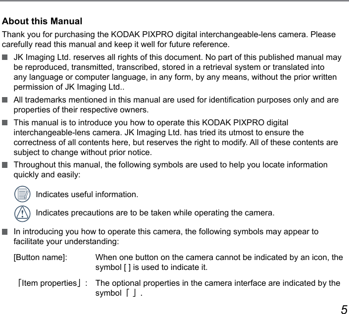45About this ManualThank you for purchasing the KODAK PIXPRO digital interchangeable-lens camera. Please carefully read this manual and keep it well for future reference.  JK Imaging Ltd. reserves all rights of this document. No part of this published manual may be reproduced, transmitted, transcribed, stored in a retrieval system or translated into any language or computer language, in any form, by any means, without the prior written permission of JK Imaging Ltd..  All trademarks mentioned in this manual are used for identication purposes only and are properties of their respective owners.  This manual is to introduce you how to operate this KODAK PIXPRO digital  interchangeable-lens camera. JK Imaging Ltd. has tried its utmost to ensure the  correctness of all contents here, but reserves the right to modify. All of these contents are subject to change without prior notice.  Throughout this manual, the following symbols are used to help you locate information quickly and easily:  Indicates useful information.  Indicates precautions are to be taken while operating the camera.  In introducing you how to operate this camera, the following symbols may appear to facilitate your understanding:[Button name]:   When one button on the camera cannot be indicated by an icon, the symbol [ ] is used to indicate it.「Item properties」:  The optional properties in the camera interface are indicated by the symbol「 」.