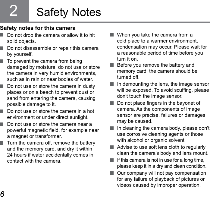 6767Safety NotesSafety notes for this camera  Do not drop the camera or allow it to hit solid objects.  Do not disassemble or repair this camera by yourself.  To prevent the camera from being  damaged by moisture, do not use or store the camera in very humid environments, such as in rain or near bodies of water.  Do not use or store the camera in dusty places or on a beach to prevent dust or sand from entering the camera, causing possible damage to it.  Do not use or store the camera in a hot environment or under direct sunlight.  Do not use or store the camera near a powerful magnetic eld, for example near a magnet or transformer.  Turn the camera off, remove the battery and the memory card, and dry it within 24 hours if water accidentally comes in contact with the camera.  When you take the camera from a cold place to a warmer environment, condensation may occur. Please wait for a reasonable period of time before you turn it on.  Before you remove the battery and memory card, the camera should be turned off.  In demounting the lens, the image sensor will be exposed. To avoid scufng, please don&apos;t touch the image sensor.  Do not place ngers in the bayonet of camera. As the components of image sensor are precise, failures or damages may be caused.  In cleaning the camera body, please don&apos;t use corrosive cleaning agents or those with alcohol or organic solvent.  Advise to use soft lens cloth to regularly clean the camera&apos;s body and lens mount.  If this camera is not in use for a long time, please keep it in a dry and clean condition.  Our company will not pay compensation for any failure of playback of pictures or videos caused by improper operation.2