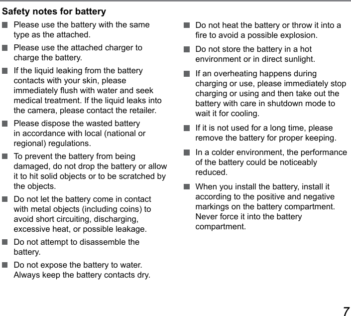 6767Safety notes for battery  Please use the battery with the same type as the attached.  Please use the attached charger to charge the battery.  If the liquid leaking from the battery contacts with your skin, please immediately ush with water and seek medical treatment. If the liquid leaks into the camera, please contact the retailer.  Please dispose the wasted battery in accordance with local (national or regional) regulations.  To prevent the battery from being  damaged, do not drop the battery or allow it to hit solid objects or to be scratched by the objects.  Do not let the battery come in contact with metal objects (including coins) to avoid short circuiting, discharging,  excessive heat, or possible leakage.  Do not attempt to disassemble the  battery.  Do not expose the battery to water. Always keep the battery contacts dry.  Do not heat the battery or throw it into a re to avoid a possible explosion.  Do not store the battery in a hot  environment or in direct sunlight.  If an overheating happens during charging or use, please immediately stop charging or using and then take out the battery with care in shutdown mode to wait it for cooling.  If it is not used for a long time, please remove the battery for proper keeping.  In a colder environment, the performance of the battery could be noticeably reduced.  When you install the battery, install it according to the positive and negative markings on the battery compartment. Never force it into the battery compartment.