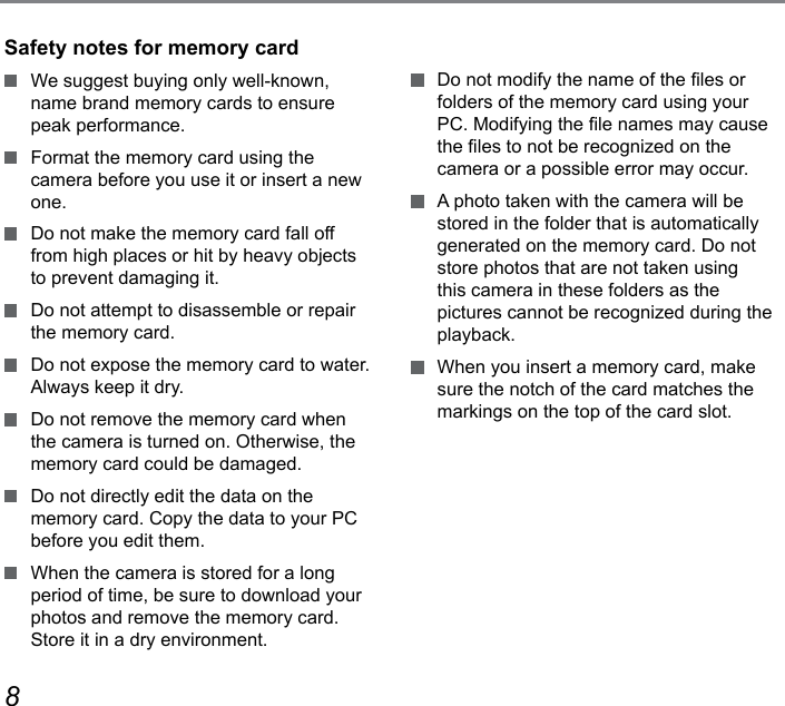 89  Do not modify the name of the les or folders of the memory card using your PC. Modifying the le names may cause the les to not be recognized on the camera or a possible error may occur.  A photo taken with the camera will be stored in the folder that is automatically generated on the memory card. Do not store photos that are not taken using this camera in these folders as the pictures cannot be recognized during the playback.  When you insert a memory card, make sure the notch of the card matches the markings on the top of the card slot.Safety notes for memory card  We suggest buying only well-known, name brand memory cards to ensure peak performance.  Format the memory card using the camera before you use it or insert a new one.  Do not make the memory card fall off from high places or hit by heavy objects to prevent damaging it.  Do not attempt to disassemble or repair the memory card.  Do not expose the memory card to water. Always keep it dry.  Do not remove the memory card when the camera is turned on. Otherwise, the memory card could be damaged.  Do not directly edit the data on the memory card. Copy the data to your PC before you edit them.  When the camera is stored for a long period of time, be sure to download your photos and remove the memory card. Store it in a dry environment.