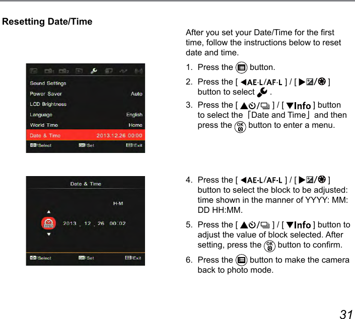 30 31After you set your Date/Time for the rst time, follow the instructions below to reset date and time.1.  Press the   button.2.  Press the [  ] / [  ] button to select   .3.  Press the [   ] / [   ] button to select the「Date and Time」and then press the   button to enter a menu.4.  Press the [  ] / [  ] button to select the block to be adjusted: time shown in the manner of YYYY: MM: DD HH:MM.5.  Press the [   ] / [   ] button to adjust the value of block selected. After setting, press the   button to conrm.6.  Press the   button to make the camera back to photo mode.Resetting Date/Time