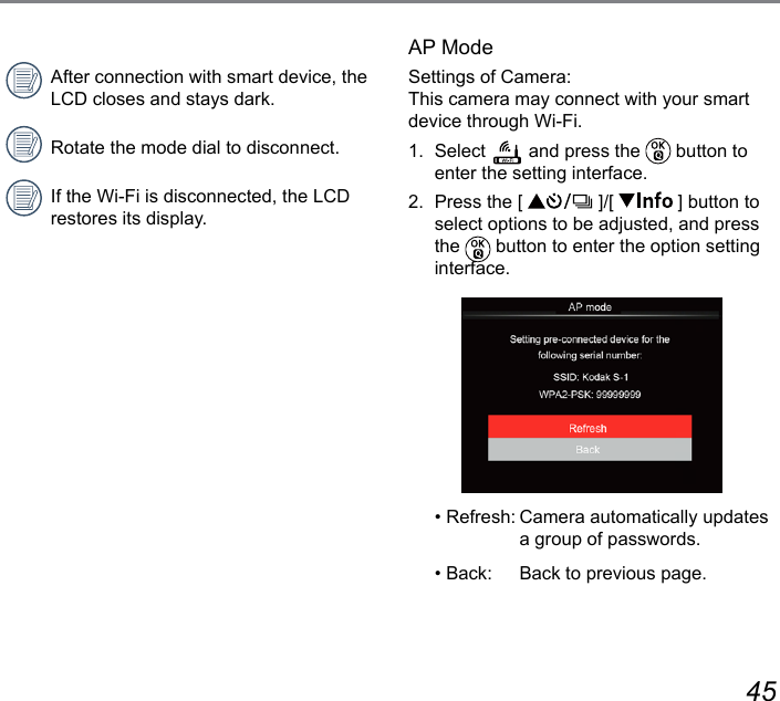 44 45AP ModeSettings of Camera: This camera may connect with your smart device through Wi-Fi.1. Select   and press the   button to enter the setting interface.2.  Press the [   ]/[   ] button to select options to be adjusted, and press the   button to enter the option setting interface.• Refresh: Camera automatically updates a group of passwords.• Back:  Back to previous page.After connection with smart device, the LCD closes and stays dark.Rotate the mode dial to disconnect.If the Wi-Fi is disconnected, the LCD restores its display.