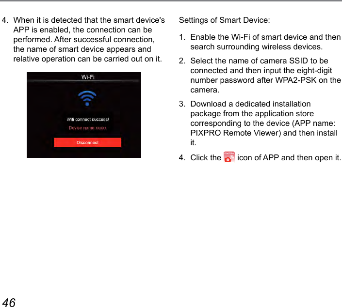 46 47Settings of Smart Device:1.  Enable the Wi-Fi of smart device and then search surrounding wireless devices.2.  Select the name of camera SSID to be connected and then input the eight-digit number password after WPA2-PSK on the camera.3.  Download a dedicated installation package from the application store corresponding to the device (APP name: PIXPRO Remote Viewer) and then install it.4.  Click the   icon of APP and then open it.4.  When it is detected that the smart device&apos;s APP is enabled, the connection can be performed. After successful connection, the name of smart device appears and relative operation can be carried out on it.