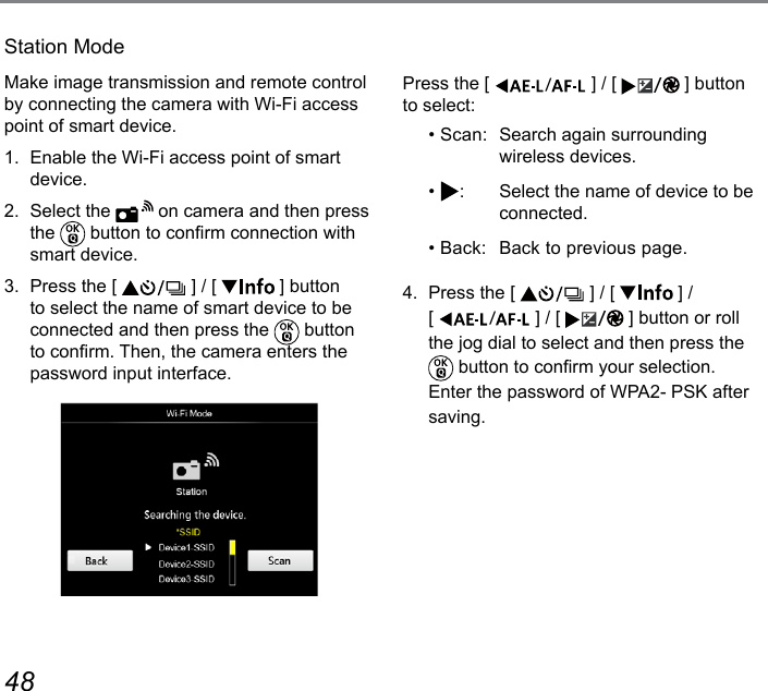 48 49Station ModeMake image transmission and remote control by connecting the camera with Wi-Fi access point of smart device.1.  Enable the Wi-Fi access point of smart device.2.  Select the   on camera and then press the   button to conrm connection with smart device.3.  Press the [   ] / [   ] button to select the name of smart device to be connected and then press the   button to conrm. Then, the camera enters the password input interface.Press the [  ] / [  ] button to select:• Scan:  Search again surrounding wireless devices.•  :  Select the name of device to be connected.• Back:   Back to previous page.4.  Press the [   ] / [   ] /  [  ] / [  ] button or roll the jog dial to select and then press the  button to conrm your selection. Enter the password of WPA2- PSK after saving.