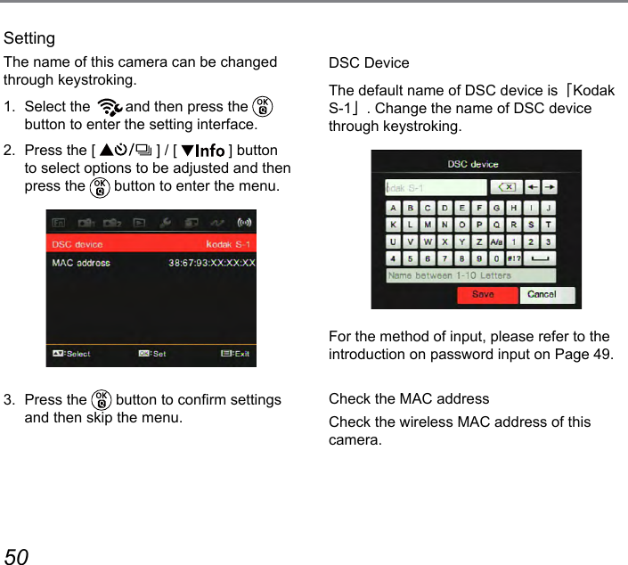 50 51DSC DeviceThe default name of DSC device is「Kodak S-1」. Change the name of DSC device through keystroking.For the method of input, please refer to the introduction on password input on Page 49.Check the MAC addressCheck the wireless MAC address of this camera.SettingThe name of this camera can be changed through keystroking.1.  Select the  and then press the   button to enter the setting interface.2.  Press the [   ] / [   ] button to select options to be adjusted and then press the   button to enter the menu.3.  Press the   button to conrm settings and then skip the menu.